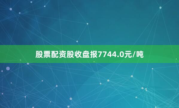 股票配资股收盘报7744.0元/吨