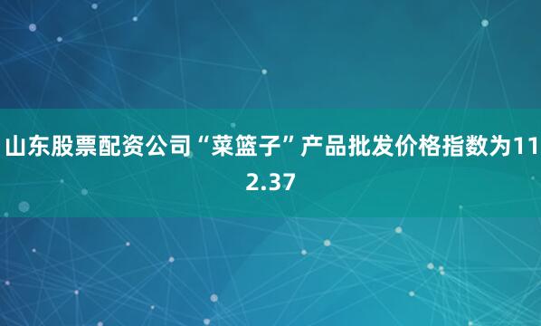 山东股票配资公司“菜篮子”产品批发价格指数为112.37
