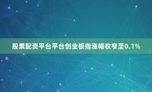 股票配资平台平台创业板指涨幅收窄至0.1%