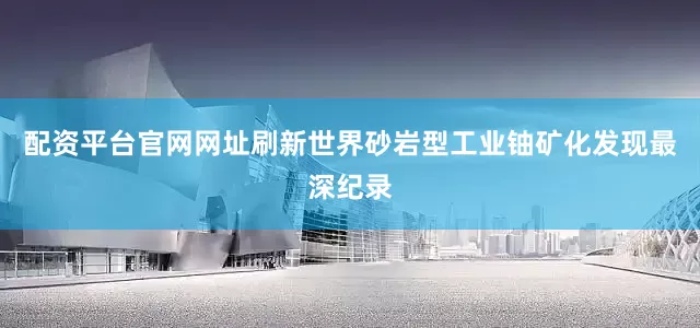 配资平台官网网址刷新世界砂岩型工业铀矿化发现最深纪录
