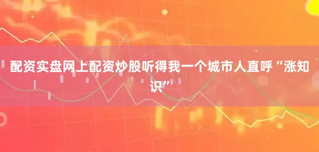 配资实盘网上配资炒股听得我一个城市人直呼“涨知识”