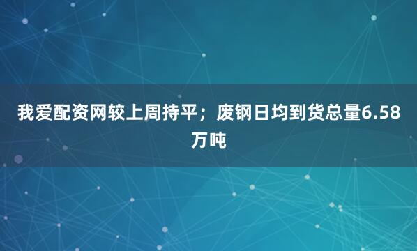 我爱配资网较上周持平；废钢日均到货总量6.58万吨