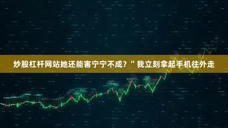 炒股杠杆网站她还能害宁宁不成？”我立刻拿起手机往外走