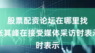 股票配资论坛在哪里找张其峰在接受媒体采访时表示