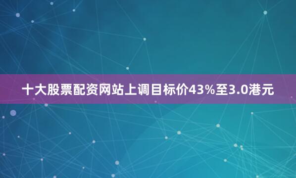 十大股票配资网站上调目标价43%至3.0港元