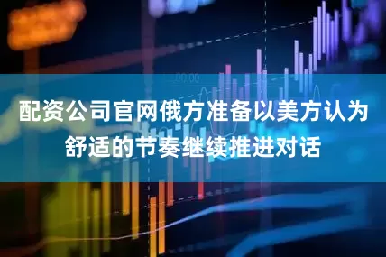 配资公司官网俄方准备以美方认为舒适的节奏继续推进对话